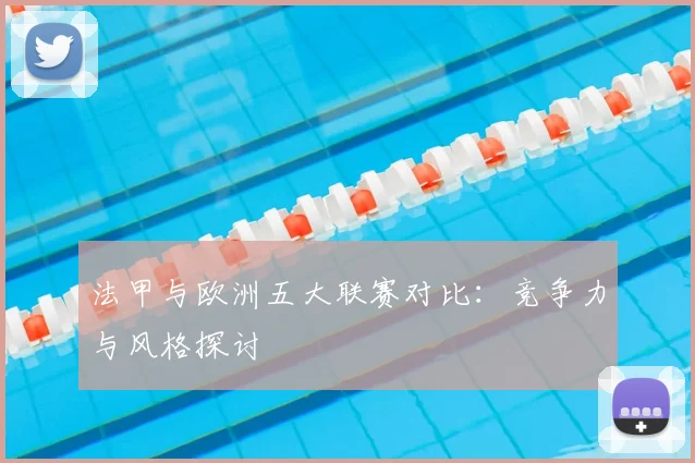 法甲与欧洲五大联赛对比:竞争力与风格探讨