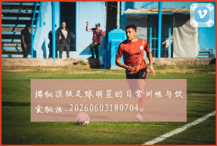 揭秘顶级足球明星的日常训练与饮食秘诀_20260603180704