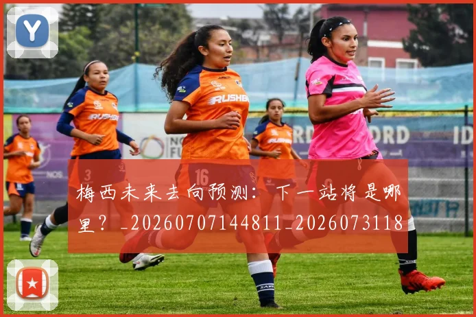 梅西未来去向预测：下一站将是哪里？_20260707144811_20260731181806