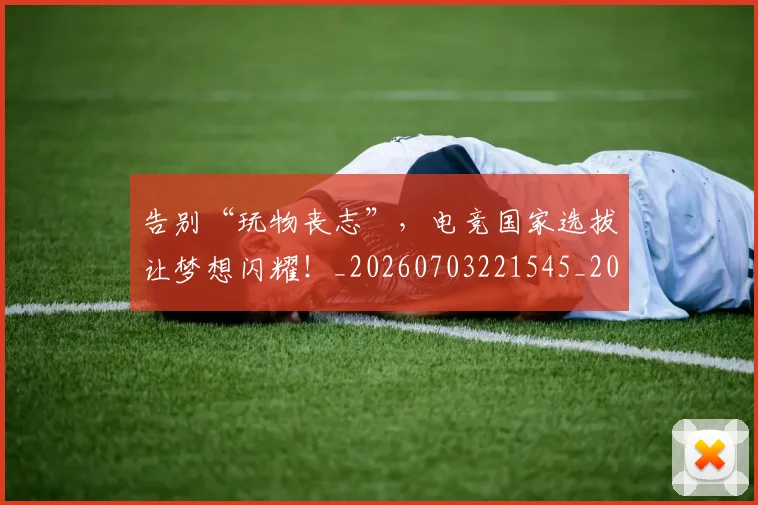 告别“玩物丧志”，电竞国家选拔让梦想闪耀！_20260703221545_20260718205734