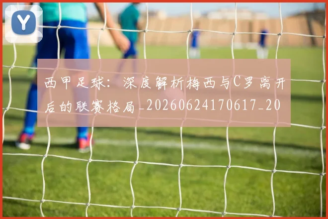 西甲足球:深度解析梅西与C罗离开后的联赛格局_20260624170617_20260710012924