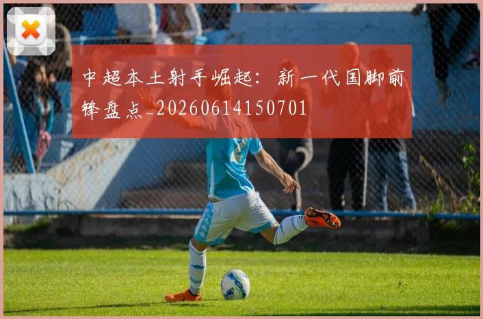 中超本土射手崛起:新一代国脚前锋盘点_20260614150701