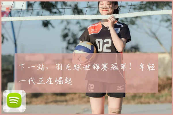 下一站,羽毛球世锦赛冠军!年轻一代正在崛起