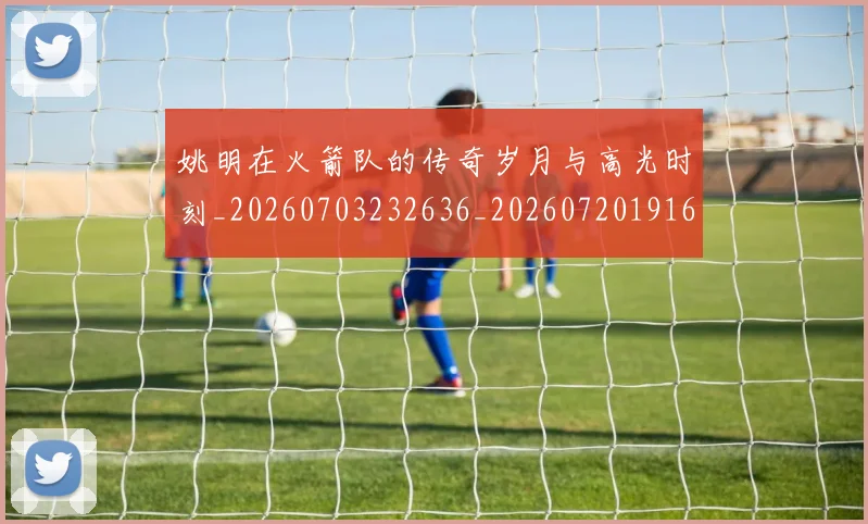姚明在火箭队的传奇岁月与高光时刻_20260703232636_20260720191608
