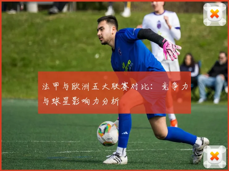 法甲与欧洲五大联赛对比：竞争力与球星影响力分析
