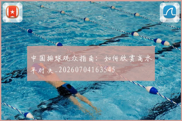 中国排球观众指南：如何欣赏高水平对决_20260704163545