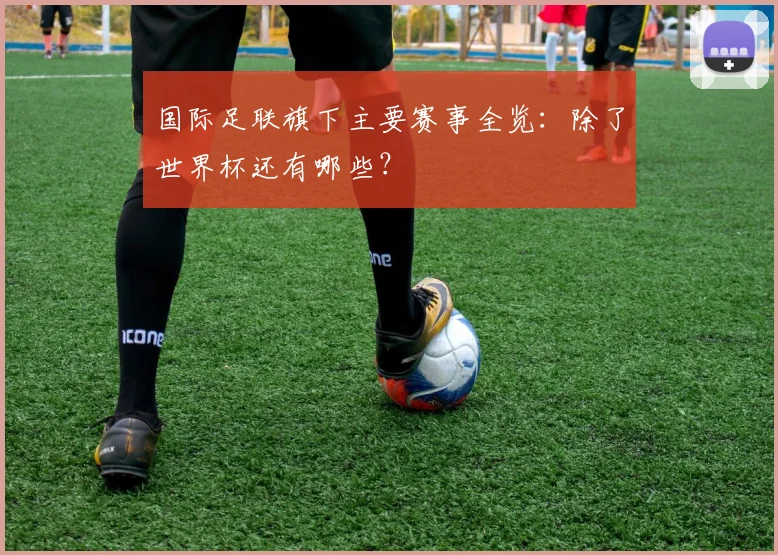 国际足联旗下主要赛事全览:除了世界杯还有哪些?
