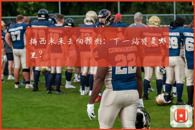 梅西未来去向预测:下一站将是哪里?