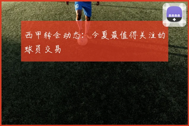 西甲转会动态:今夏最值得关注的球员交易