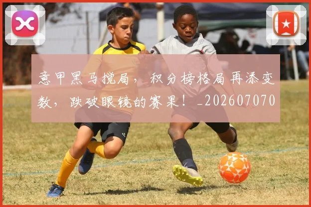 意甲黑马搅局，积分榜格局再添变数，跌破眼镜的赛果！_20260707013255_20260723181301