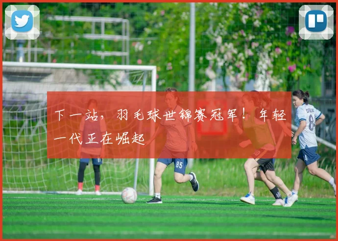 下一站,羽毛球世锦赛冠军!年轻一代正在崛起