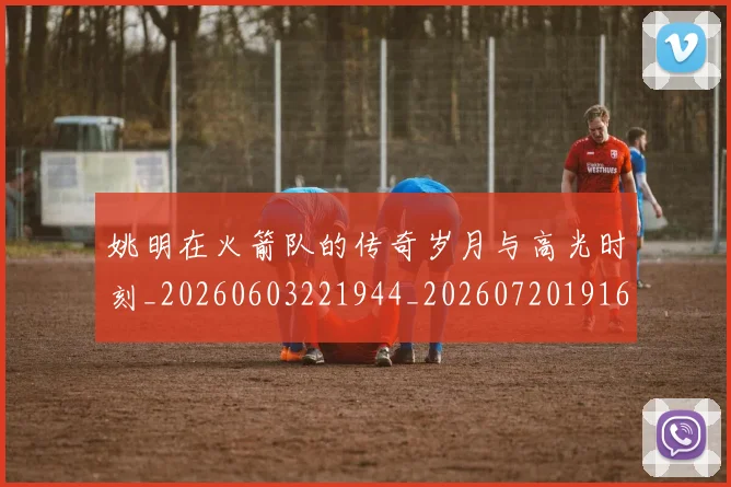 姚明在火箭队的传奇岁月与高光时刻_20260603221944_20260720191606