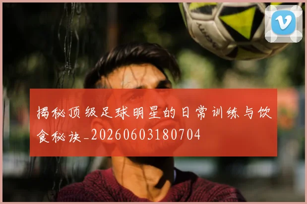 揭秘顶级足球明星的日常训练与饮食秘诀_20260603180704