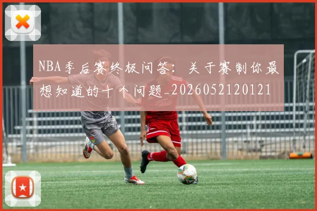 NBA季后赛终极问答:关于赛制你最想知道的十个问题_20260521201217_20260702165602