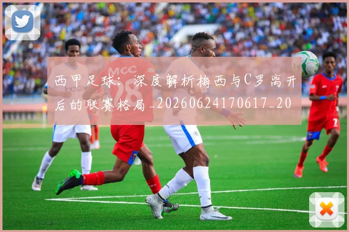西甲足球:深度解析梅西与C罗离开后的联赛格局_20260624170617_20260710012924