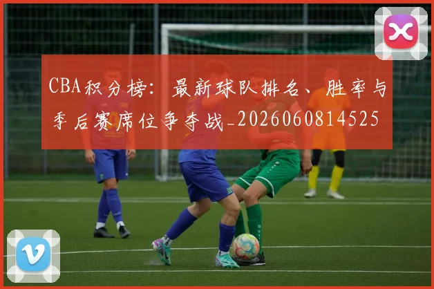 CBA积分榜：最新球队排名、胜率与季后赛席位争夺战_20260608145251_20260701211909