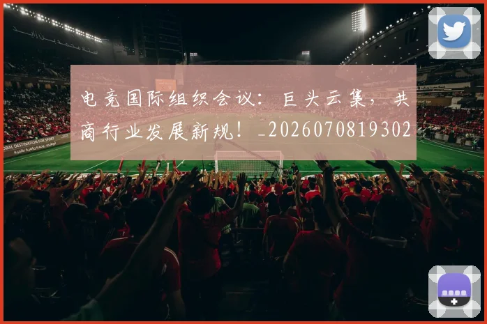 电竞国际组织会议：巨头云集，共商行业发展新规！_20260708193024